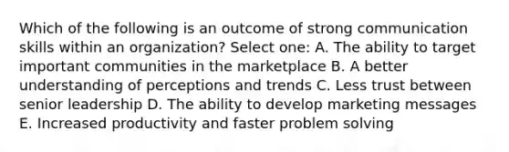 Which of the following is an outcome of strong communication skills within an organization? Select one: A. The ability to target important communities in the marketplace B. A better understanding of perceptions and trends C. Less trust between senior leadership D. The ability to develop marketing messages E. Increased productivity and faster problem solving