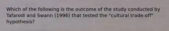 Which of the following is the outcome of the study conducted by Tafarodi and Swann (1996) that tested the "cultural trade-off" hypothesis?