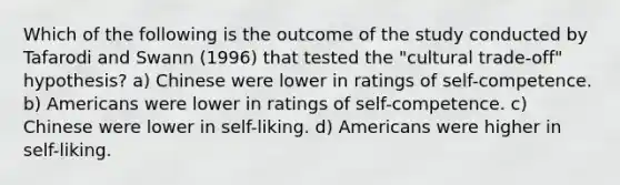 Which of the following is the outcome of the study conducted by Tafarodi and Swann (1996) that tested the "cultural trade-off" hypothesis? a) Chinese were lower in ratings of self-competence. b) Americans were lower in ratings of self-competence. c) Chinese were lower in self-liking. d) Americans were higher in self-liking.