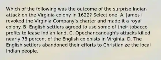 Which of the following was the outcome of the surprise Indian attack on the Virginia colony in 1622? Select one: A. James I revoked the Virginia Company's charter and made it a royal colony. B. English settlers agreed to use some of their tobacco profits to lease Indian land. C. Opechancanough's attacks killed nearly 75 percent of the English colonists in Virginia. D. The English settlers abandoned their efforts to Christianize the local Indian people.