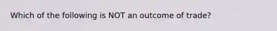 Which of the following is NOT an outcome of trade?