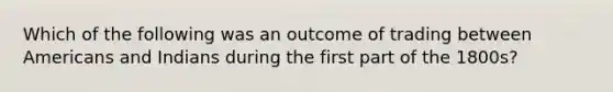 Which of the following was an outcome of trading between Americans and Indians during the first part of the 1800s?