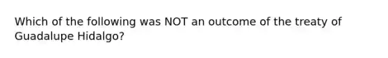 Which of the following was NOT an outcome of the treaty of Guadalupe Hidalgo?