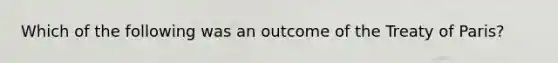 Which of the following was an outcome of the Treaty of Paris?