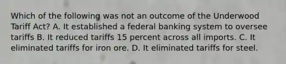 Which of the following was not an outcome of the Underwood Tariff Act? A. It established a federal banking system to oversee tariffs B. It reduced tariffs 15 percent across all imports. C. It eliminated tariffs for iron ore. D. It eliminated tariffs for steel.