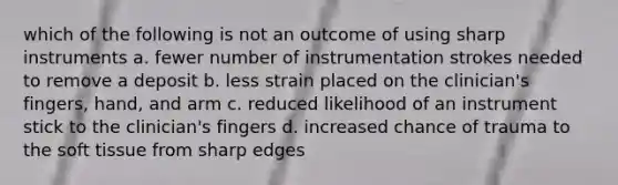 which of the following is not an outcome of using sharp instruments a. fewer number of instrumentation strokes needed to remove a deposit b. less strain placed on the clinician's fingers, hand, and arm c. reduced likelihood of an instrument stick to the clinician's fingers d. increased chance of trauma to the soft tissue from sharp edges