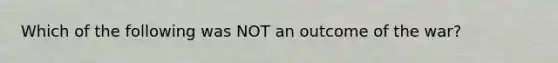 Which of the following was NOT an outcome of the war?