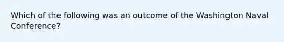 Which of the following was an outcome of the Washington Naval Conference?