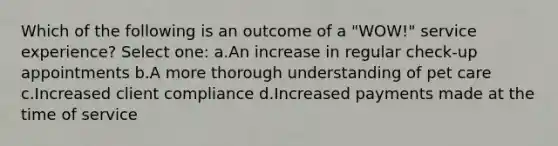 Which of the following is an outcome of a "WOW!" service experience? Select one: a.An increase in regular check-up appointments b.A more thorough understanding of pet care c.Increased client compliance d.Increased payments made at the time of service