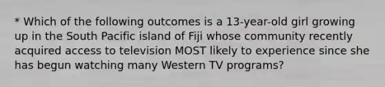 * Which of the following outcomes is a 13-year-old girl growing up in the South Pacific island of Fiji whose community recently acquired access to television MOST likely to experience since she has begun watching many Western TV programs?