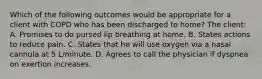 Which of the following outcomes would be appropriate for a client with COPD who has been discharged to home? The client: A. Promises to do pursed lip breathing at home. B. States actions to reduce pain. C. States that he will use oxygen via a nasal cannula at 5 L/minute. D. Agrees to call the physician if dyspnea on exertion increases.