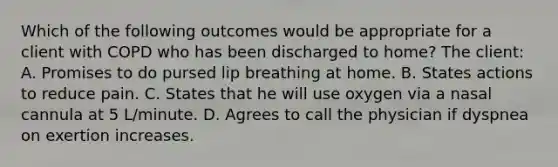 Which of the following outcomes would be appropriate for a client with COPD who has been discharged to home? The client: A. Promises to do pursed lip breathing at home. B. States actions to reduce pain. C. States that he will use oxygen via a nasal cannula at 5 L/minute. D. Agrees to call the physician if dyspnea on exertion increases.