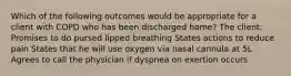 Which of the following outcomes would be appropriate for a client with COPD who has been discharged home? The client: Promises to do pursed lipped breathing States actions to reduce pain States that he will use oxygen via nasal cannula at 5L Agrees to call the physician if dyspnea on exertion occurs