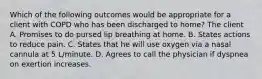 Which of the following outcomes would be appropriate for a client with COPD who has been discharged to home? The client A. Promises to do pursed lip breathing at home. B. States actions to reduce pain. C. States that he will use oxygen via a nasal cannula at 5 L/minute. D. Agrees to call the physician if dyspnea on exertion increases.