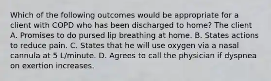 Which of the following outcomes would be appropriate for a client with COPD who has been discharged to home? The client A. Promises to do pursed lip breathing at home. B. States actions to reduce pain. C. States that he will use oxygen via a nasal cannula at 5 L/minute. D. Agrees to call the physician if dyspnea on exertion increases.