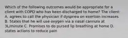 Which of the following outcomes would be appropriate for a client with COPD who has been discharged to home? The client: A. agrees to call the physician if dyspnea on exertion increases B. States that he will use oxygen via a nasal cannula at 3L/minute C. Promises to do pursed lip breathing at home D. states actions to reduce pain