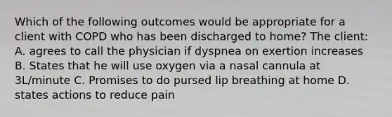 Which of the following outcomes would be appropriate for a client with COPD who has been discharged to home? The client: A. agrees to call the physician if dyspnea on exertion increases B. States that he will use oxygen via a nasal cannula at 3L/minute C. Promises to do pursed lip breathing at home D. states actions to reduce pain