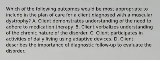 Which of the following outcomes would be most appropriate to include in the plan of care for a client diagnosed with a muscular dystrophy? A. Client demonstrates understanding of the need to adhere to medication therapy. B. Client verbalizes understanding of the chronic nature of the disorder. C. Client participates in activities of daily living using adaptive devices. D. Client describes the importance of diagnostic follow-up to evaluate the disorder.