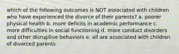 which of the following outcomes is NOT associated with children who have experienced the divorce of their parents? a. poorer physical health b. more deficits in academic performance c. more difficulties in social functioning d. more conduct disorders and other disruptive behaviors e. all are associated with children of divorced parents