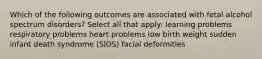 Which of the following outcomes are associated with fetal alcohol spectrum disorders? Select all that apply: learning problems respiratory problems heart problems low birth weight sudden infant death syndrome (SIDS) facial deformities
