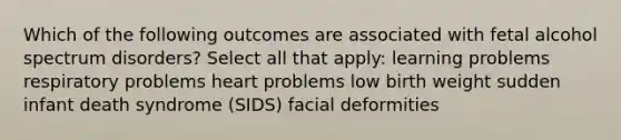 Which of the following outcomes are associated with fetal alcohol spectrum disorders? Select all that apply: learning problems respiratory problems heart problems low birth weight sudden infant death syndrome (SIDS) facial deformities