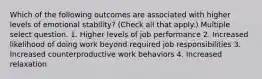 Which of the following outcomes are associated with higher levels of emotional stability? (Check all that apply.) Multiple select question. 1. Higher levels of job performance 2. Increased likelihood of doing work beyond required job responsibilities 3. Increased counterproductive work behaviors 4. Increased relaxation