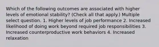 Which of the following outcomes are associated with higher levels of emotional stability? (Check all that apply.) Multiple select question. 1. Higher levels of job performance 2. Increased likelihood of doing work beyond required job responsibilities 3. Increased counterproductive work behaviors 4. Increased relaxation