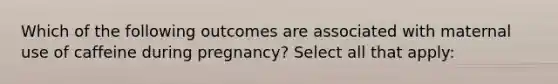 Which of the following outcomes are associated with maternal use of caffeine during pregnancy? Select all that apply: