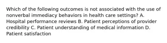 Which of the following outcomes is not associated with the use of nonverbal immediacy behaviors in health care settings? A. Hospital performance reviews B. Patient perceptions of provider credibility C. Patient understanding of medical information D. Patient satisfaction