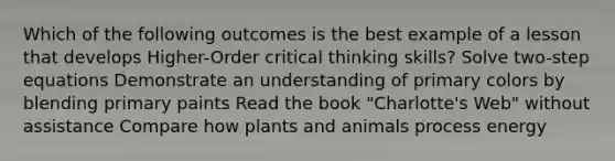 Which of the following outcomes is the best example of a lesson that develops Higher-Order critical thinking skills? Solve two-step equations Demonstrate an understanding of primary colors by blending primary paints Read the book "Charlotte's Web" without assistance Compare how plants and animals process energy