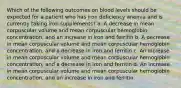 Which of the following outcomes on blood levels should be expected for a patient who has iron deficiency anemia and is currently taking iron supplements? a. A decrease in mean corpuscular volume and mean corpuscular hemoglobin concentration, and an increase in iron and ferritin b. A decrease in mean corpuscular volume and mean corpuscular hemoglobin concentration, and a decrease in iron and ferritin c. An increase in mean corpuscular volume and mean corpuscular hemoglobin concentration, and a decrease in iron and ferritin d. An increase in mean corpuscular volume and mean corpuscular hemoglobin concentration, and an increase in iron and ferritin