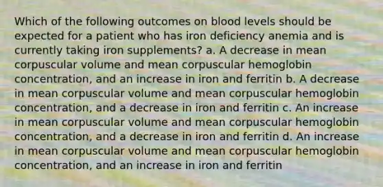 Which of the following outcomes on blood levels should be expected for a patient who has iron deficiency anemia and is currently taking iron supplements? a. A decrease in mean corpuscular volume and mean corpuscular hemoglobin concentration, and an increase in iron and ferritin b. A decrease in mean corpuscular volume and mean corpuscular hemoglobin concentration, and a decrease in iron and ferritin c. An increase in mean corpuscular volume and mean corpuscular hemoglobin concentration, and a decrease in iron and ferritin d. An increase in mean corpuscular volume and mean corpuscular hemoglobin concentration, and an increase in iron and ferritin