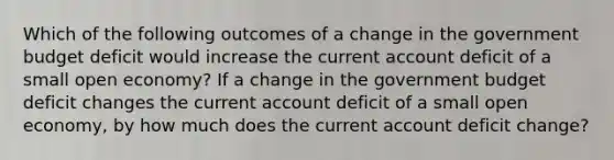 Which of the following outcomes of a change in the government budget deficit would increase the current account deficit of a small open​ economy? If a change in the government budget deficit changes the current account deficit of a small open​ economy, by how much does the current account deficit​ change?