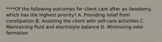 ****Of the following outcomes for client care after an ileostomy, which has the highest priority? A. Providing relief from constipation B. Assisting the client with self-care activities C. Maintaining fluid and electrolyte balance D. Minimizing odor formation