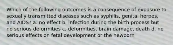 Which of the following outcomes is a consequence of exposure to sexually transmitted diseases such as syphilis, genital herpes, and AIDS? a. no effect b. infection during the birth process but no serious deformities c. deformities, brain damage, death d. no serious effects on fetal development or the newborn