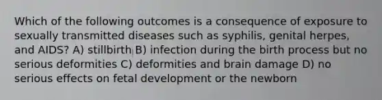 Which of the following outcomes is a consequence of exposure to sexually transmitted diseases such as syphilis, genital herpes, and AIDS? A) stillbirth B) infection during the birth process but no serious deformities C) deformities and brain damage D) no serious effects on fetal development or the newborn