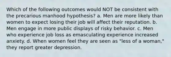 Which of the following outcomes would NOT be consistent with the precarious manhood hypothesis? a. Men are more likely than women to expect losing their job will affect their reputation. b. Men engage in more public displays of risky behavior. c. Men who experience job loss as emasculating experience increased anxiety. d. When women feel they are seen as "less of a woman," they report greater depression.