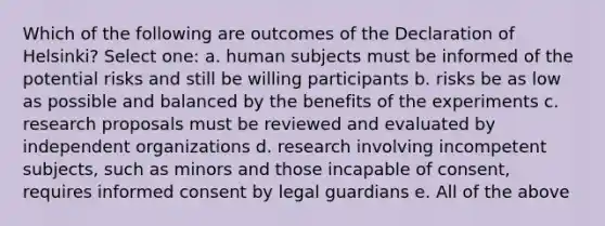 Which of the following are outcomes of the Declaration of Helsinki? Select one: a. human subjects must be informed of the potential risks and still be willing participants b. risks be as low as possible and balanced by the benefits of the experiments c. research proposals must be reviewed and evaluated by independent organizations d. research involving incompetent subjects, such as minors and those incapable of consent, requires informed consent by legal guardians e. All of the above