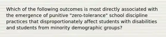 Which of the following outcomes is most directly associated with the emergence of punitive "zero-tolerance" school discipline practices that disproportionately affect students with disabilities and students from minority demographic groups?