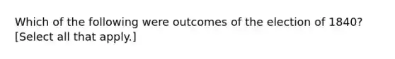 Which of the following were outcomes of the election of 1840? [Select all that apply.]