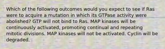 Which of the following outcomes would you expect to see if Ras were to acquire a mutation in which its GTPase activity were abolished? GTP will not bind to Ras. MAP kinases will be continuously activated, promoting continual and repeating mitotic divisions. MAP kinases will not be activated. Cyclin will be degraded.