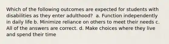 Which of the following outcomes are expected for students with disabilities as they enter adulthood? ​ a. Function independently in daily life b. Minimize reliance on others to meet their needs c. All of the answers are correct. d. Make choices where they live and spend their time