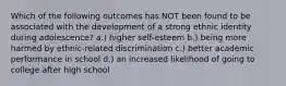 ​Which of the following outcomes has NOT been found to be associated with the development of a strong ethnic identity during adolescence? ​a.) higher self-esteem b.) ​being more harmed by ethnic-related discrimination ​c.) better academic performance in school ​d.) an increased likelihood of going to college after high school