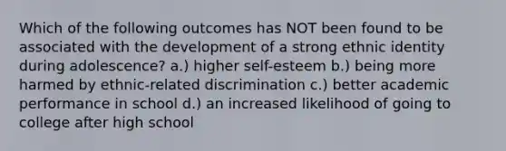 ​Which of the following outcomes has NOT been found to be associated with the development of a strong ethnic identity during adolescence? ​a.) higher self-esteem b.) ​being more harmed by ethnic-related discrimination ​c.) better academic performance in school ​d.) an increased likelihood of going to college after high school