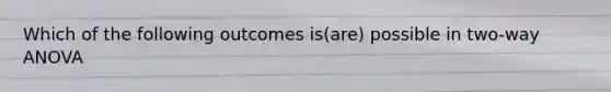 Which of the following outcomes is(are) possible in two-way ANOVA