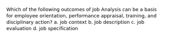 Which of the following outcomes of Job Analysis can be a basis for employee orientation, performance appraisal, training, and disciplinary action? a. job context b. Job description c. job evaluation d. job specification