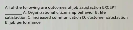 All of the following are outcomes of job satisfaction EXCEPT _________ A. Organizational citizenship behavior B. life satisfaction C. increased communication D. customer satisfaction E. job performance