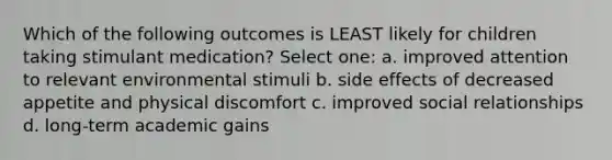 Which of the following outcomes is LEAST likely for children taking stimulant medication? Select one: a. improved attention to relevant environmental stimuli b. side effects of decreased appetite and physical discomfort c. improved social relationships d. long-term academic gains