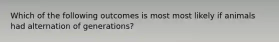 Which of the following outcomes is most most likely if animals had alternation of generations?