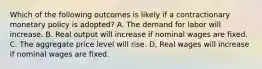 Which of the following outcomes is likely if a contractionary monetary policy is adopted? A. The demand for labor will increase. B. Real output will increase if nominal wages are fixed. C. The aggregate price level will rise. D, Real wages will increase if nominal wages are fixed.